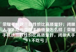 荣耀手机这三款性价比高质量好，闭眼入手不吃亏荣耀手机质量怎么样「荣耀手机这三款性价比高质量好，闭眼入手不吃亏」