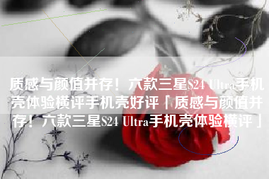 质感与颜值并存！六款三星S24 Ultra手机壳体验横评手机壳好评「质感与颜值并存！六款三星S24 Ultra手机壳体验横评」