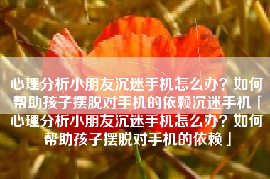 心理分析小朋友沉迷手机怎么办？如何帮助孩子摆脱对手机的依赖沉迷手机「心理分析小朋友沉迷手机怎么办？如何帮助孩子摆脱对手机的依赖」